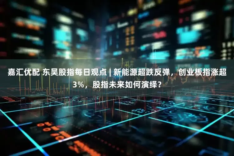 嘉汇优配 东吴股指每日观点 | 新能源超跌反弹，创业板指涨超3%，股指未来如何演绎？
