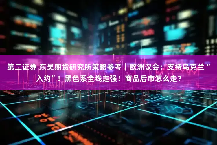 第二证券 东吴期货研究所策略参考｜欧洲议会：支持乌克兰“入约”！黑色系全线走强！商品后市怎么走？