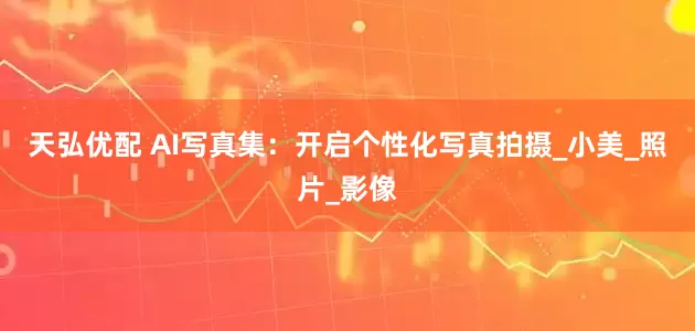 天弘优配 AI写真集：开启个性化写真拍摄_小美_照片_影像