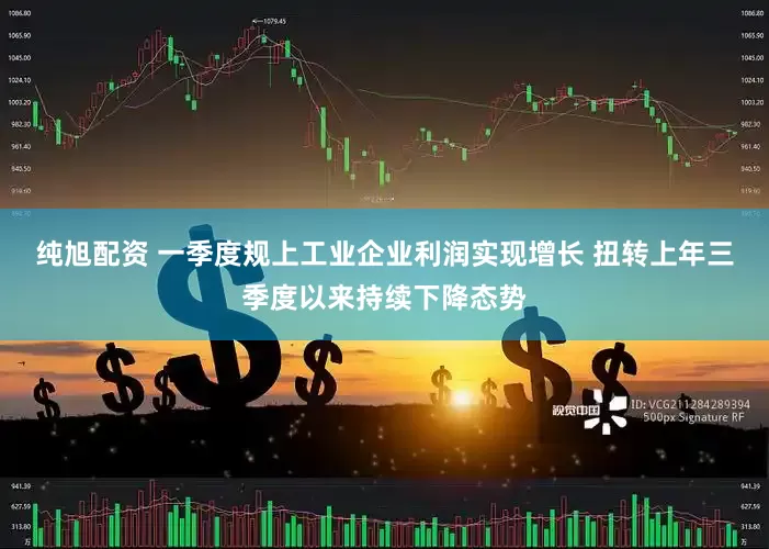 纯旭配资 一季度规上工业企业利润实现增长 扭转上年三季度以来持续下降态势
