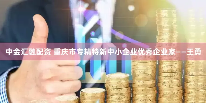 中金汇融配资 重庆市专精特新中小企业优秀企业家——王勇