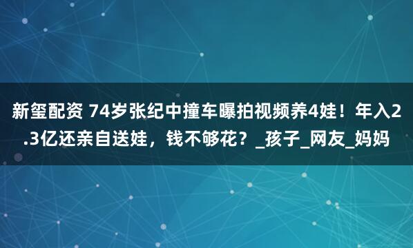 新玺配资 74岁张纪中撞车曝拍视频养4娃！年入2.3亿还亲自送娃，钱不够花？_孩子_网友_妈妈