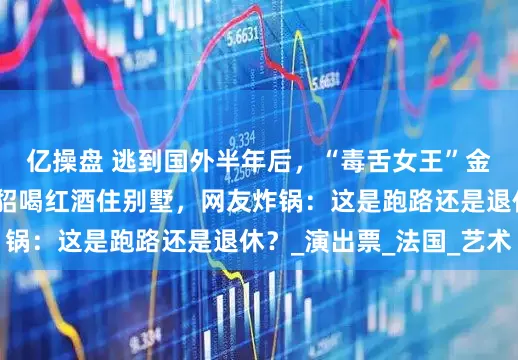 亿操盘 逃到国外半年后，“毒舌女王”金星近照曝光，她穿貂喝红酒住别墅，网友炸锅：这是跑路还是退休？_演出票_法国_艺术