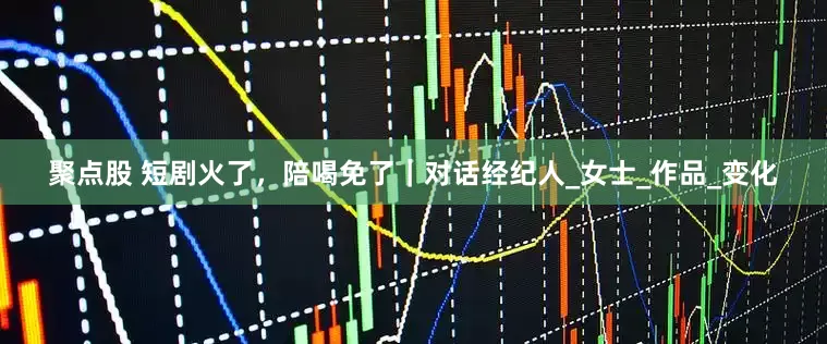聚点股 短剧火了，陪喝免了｜对话经纪人_女士_作品_变化