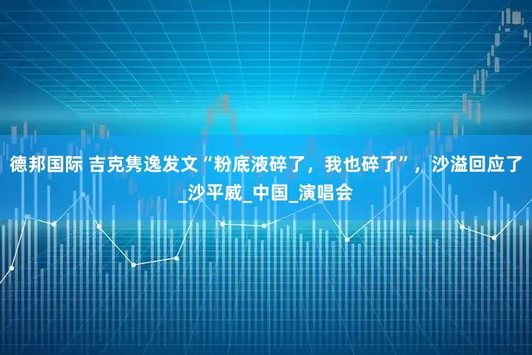 德邦国际 吉克隽逸发文“粉底液碎了，我也碎了”，沙溢回应了_沙平威_中国_演唱会