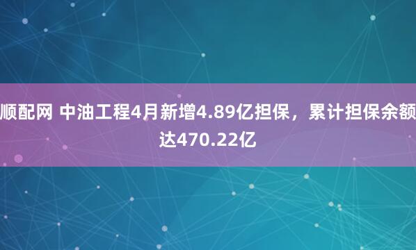 顺配网 中油工程4月新增4.89亿担保，累计担保余额达470.22亿