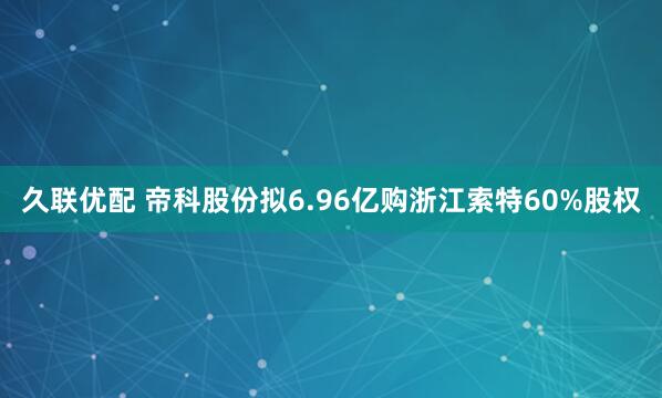 久联优配 帝科股份拟6.96亿购浙江索特60%股权