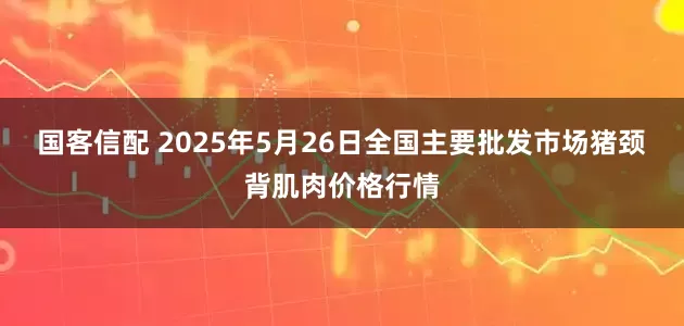 国客信配 2025年5月26日全国主要批发市场猪颈背肌肉价格行情