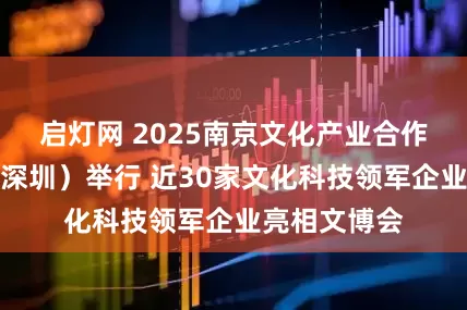 启灯网 2025南京文化产业合作交流活动（深圳）举行 近30家文化科技领军企业亮相文博会