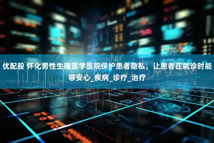 优配股 怀化男性生殖医学医院保护患者隐私，让患者在就诊时能够安心_疾病_诊疗_治疗