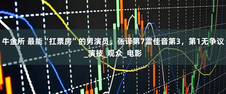 牛金所 最能“扛票房”的男演员，张译第7雷佳音第3，第1无争议_演技_观众_电影