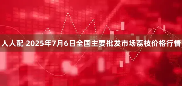 人人配 2025年7月6日全国主要批发市场荔枝价格行情