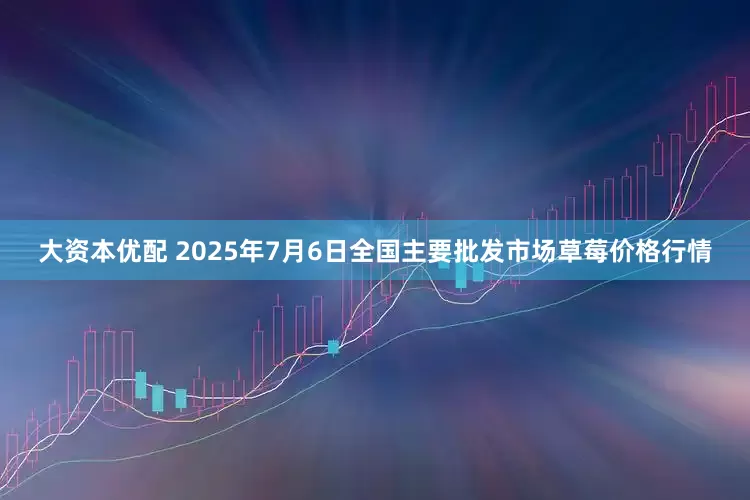 大资本优配 2025年7月6日全国主要批发市场草莓价格行情