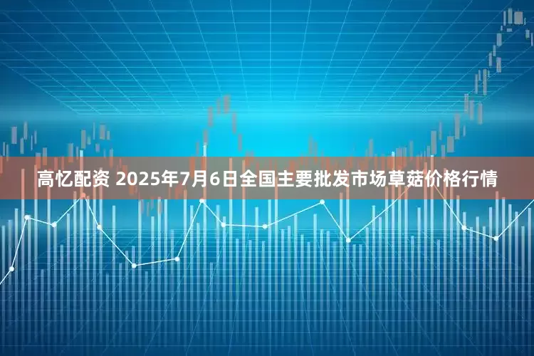 高忆配资 2025年7月6日全国主要批发市场草菇价格行情