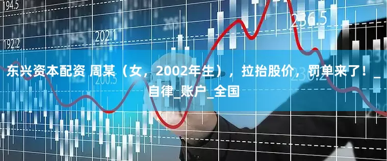 东兴资本配资 周某（女，2002年生），拉抬股价，罚单来了！_自律_账户_全国