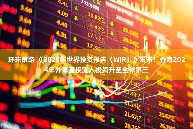 环球策路 《2025年世界投资报告（WIR）》发布！香港2024年外来直接流入投资升至全球第三