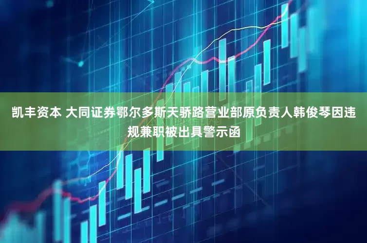 凯丰资本 大同证券鄂尔多斯天骄路营业部原负责人韩俊琴因违规兼职被出具警示函