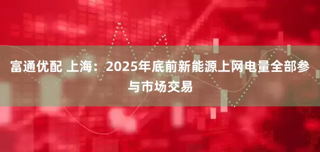 富通优配 上海：2025年底前新能源上网电量全部参与市场交易