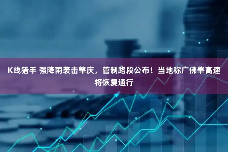 K线猎手 强降雨袭击肇庆，管制路段公布！当地称广佛肇高速将恢复通行