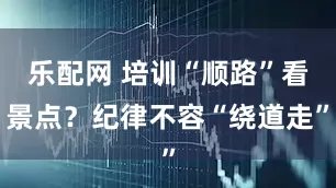 乐配网 培训“顺路”看景点？纪律不容“绕道走”