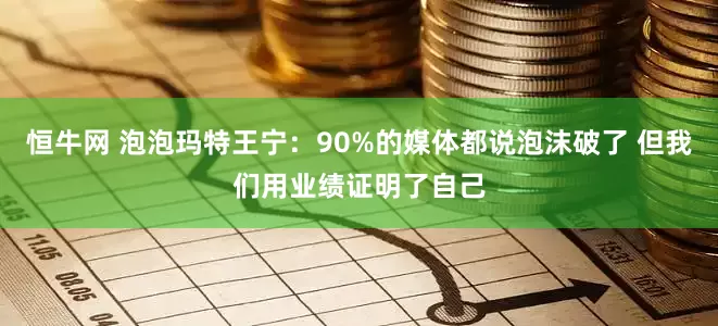 恒牛网 泡泡玛特王宁：90%的媒体都说泡沫破了 但我们用业绩证明了自己
