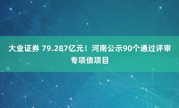 大业证券 79.287亿元！河南公示90个通过评审专项债项目
