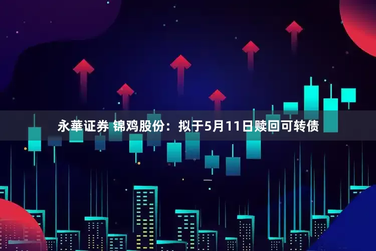 永華证券 锦鸡股份：拟于5月11日赎回可转债