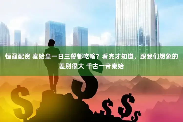 恒盈配资 秦始皇一日三餐都吃啥？看完才知道，跟我们想象的差别很大 千古一帝秦始